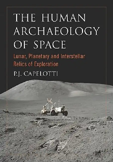 The Human Archaeology of Space: Lunar, Planetary and Interstellar Relics of Exploration by P. J. Capelotti