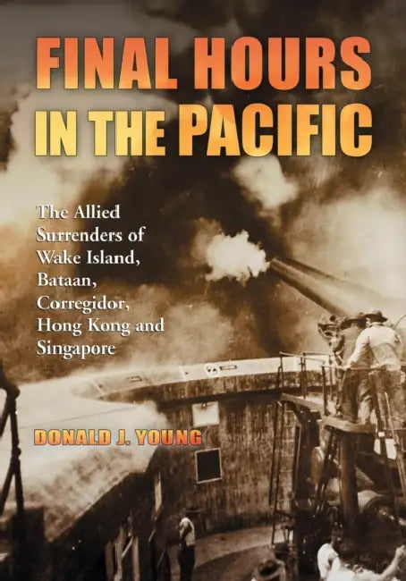 Final Hours in the Pacific: The Allied Surrenders of Wake Island, Bataan, Corregidor, Hong Kong and Singapore by Donald J. Young