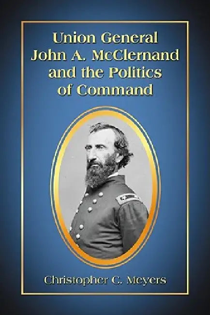 Union General John A. McClernand and the Politics of Command by Christopher C. Meyers