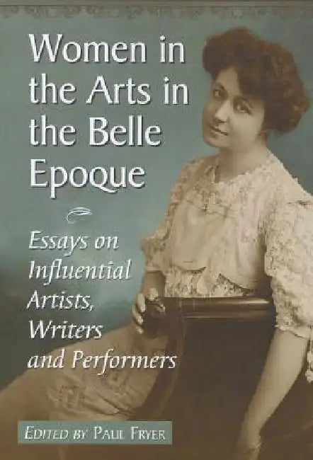 Women in the Arts in the Belle Epoque: Essays on Influential Artists, Writers and Performers by Paul Fryer