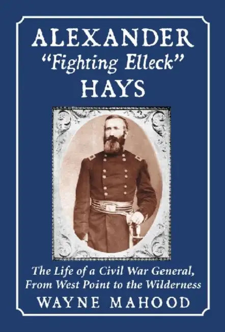 Alexander "Fighting Elleck" Hays: The Life of a Civil War General, From West Point to the Wilderness by Wayne Mahood