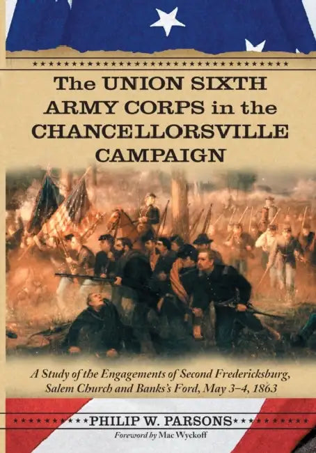 The Union Sixth Army Corps in the Chancellorsville Campaign: A Study of the Engagements of Second Fredericksburg, Salem Church and Banks's Ford, May 3 by Philip W. Parsons