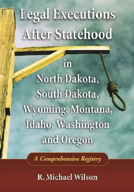 Legal Executions After Statehood in North Dakota, South Dakota, Wyoming, Montana, Idaho, Washington and Oregon: A Comprehensive Registry by R. Michael Wilson