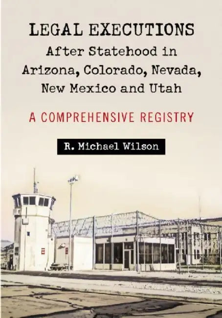 Legal Executions After Statehood in Arizona, Colorado, Nevada, New Mexico and Utah: A Comprehensive Registry by R. Michael Wilson