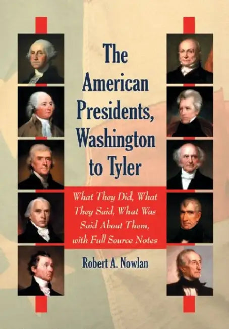 The American Presidents, Washington to Tyler: What They Did, What They Said, What Was Said About Them, with Full Source Notes by Robert A. Nowlan