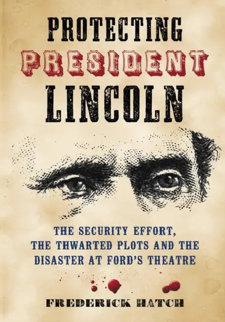 Protecting President Lincoln: The Security Effort, the Thwarted Plots and the Disaster at Ford's Theatre by Frederick Hatch