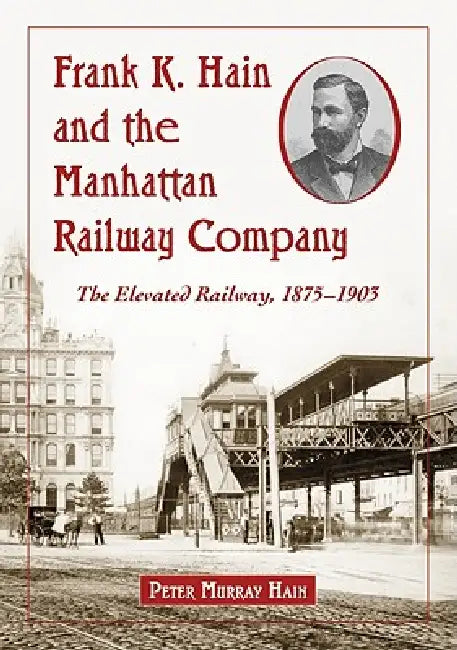 Frank K. Hain and the Manhattan Railway Company: The Elevated Railway, 1875-1903 by Peter Murray Hain
