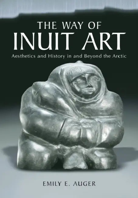 The Way of Inuit Art: Aesthetics and History in and Beyond the Arctic by Emily E. Auger