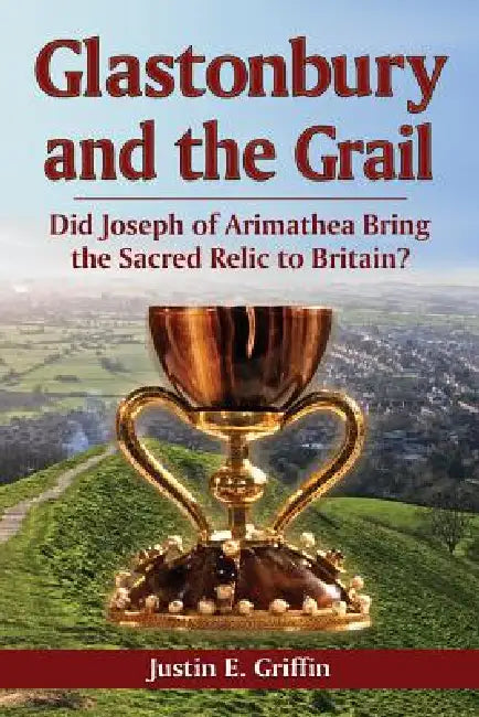 Glastonbury and the Grail: Did Joseph of Arimathea Bring the Sacred Relic to Britain? by Justin E. Griffin