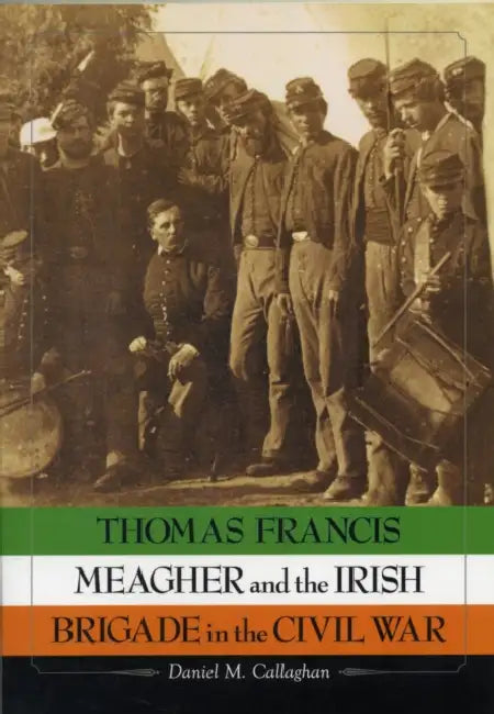 Thomas Francis Meagher and the Irish Brigade in the Civil War by Daniel M. Callaghan