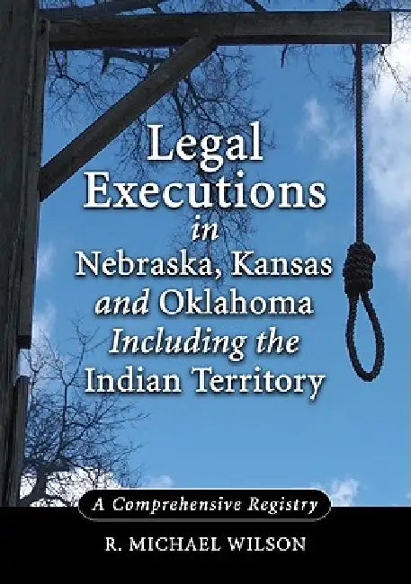 Legal Executions in Nebraska, Kansas and Oklahoma Including the Indian Territory: A Comprehensive Registry by R. Michael Wilson