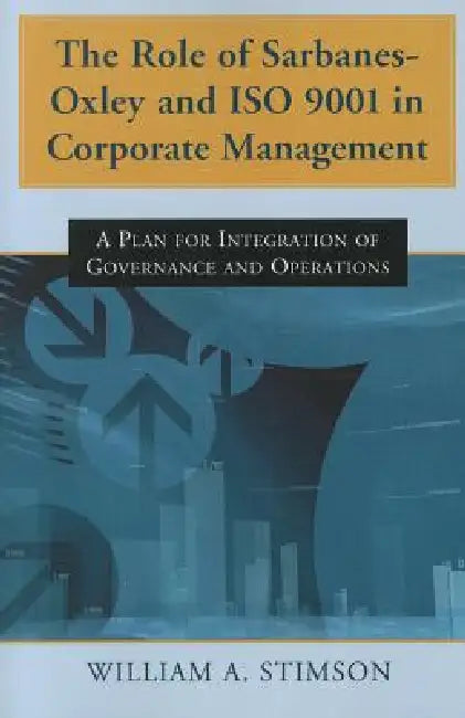 The Role of Sarbanes-Oxley and ISO 9001 in Corporate Management: A Plan for Integration of Governance and Operations by William A. Stimson