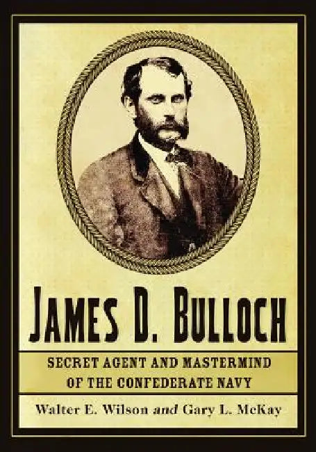 James D. Bulloch: Secret Agent and Mastermind of the Confederate Navy by Walter E. Wilson, Gary L. McKay