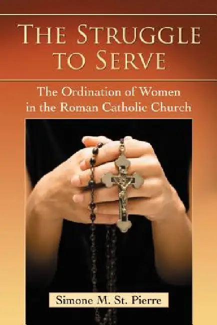 The Struggle to Serve: The Ordination of Women in the Roman Catholic Church by Simone M. St Pierre