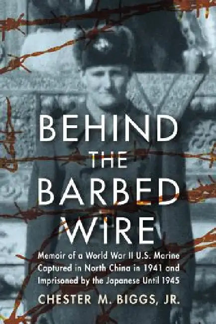 Behind the Barbed Wire: Memoir of a World War II U.S. Marine Captured in North China in 1941 and Imprisoned by the Japanese Until 1945 by Chester M. Biggs