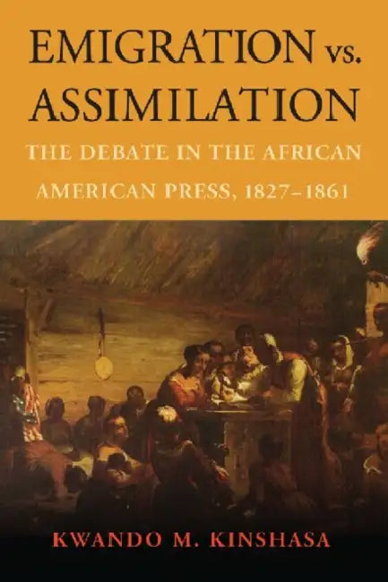 Emigration vs. Assimilation: The Debate in the African American Press, 1827-1861 by Kwando M. Kinshasa