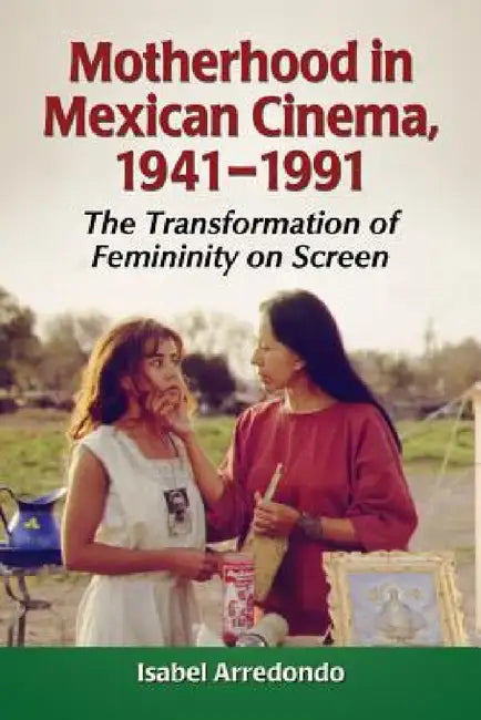 Motherhood in Mexican Cinema, 1941-1991: The Transformation of Femininity on Screen by Isabel Arredondo