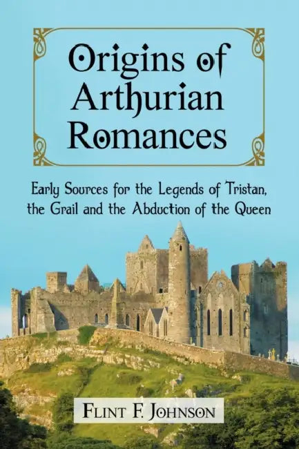 Origins of Arthurian Romances: Early Sources for the Legends of Tristan, the Grail and the Abduction of the Queen by Flint F. Johnson