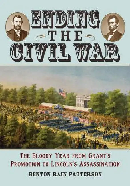 Ending the Civil War: The Bloody Year from Grant's Promotion to Lincoln's Assassination by Benton Rain Patterson