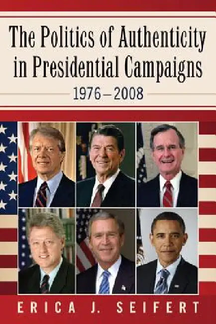 The Politics of Authenticity in Presidential Campaigns, 1976-2008 by Erica J. Seifert