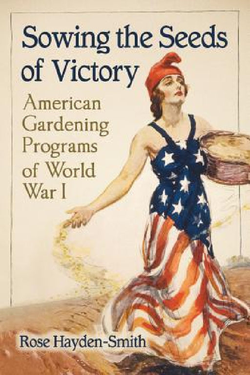 Sowing the Seeds of Victory: American Gardening Programs of World War I by Rose Hayden-Smith