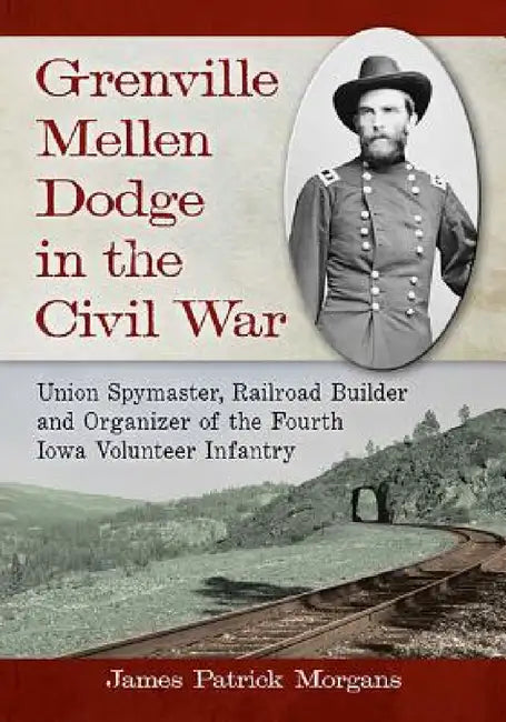 Grenville Mellen Dodge in the Civil War: Union Spymaster, Railroad Builder and Organizer of the Fourth Iowa Volunteer Infantry by James Patrick Morgans