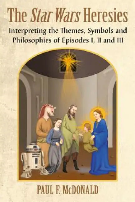 The Star Wars Heresies: Interpreting the Themes, Symbols and Philosophies of Episodes I, II and III by Paul F. McDonald