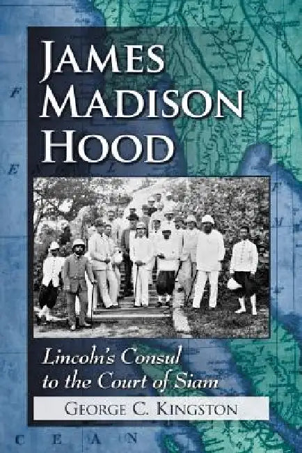 James Madison Hood: Lincoln's Consul to the Court of Siam by George C. Kingston