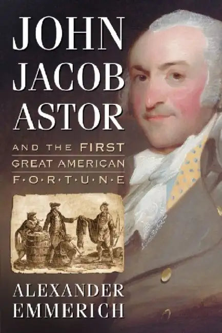 John Jacob Astor and the First Great American Fortune by Alexander Emmerich