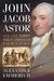 John Jacob Astor and the First Great American Fortune by Alexander Emmerich