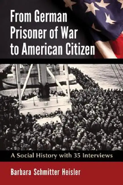 From German Prisoner of War to American Citizen: A Social History with 35 Interviews by Barbara Schmitter Heisler