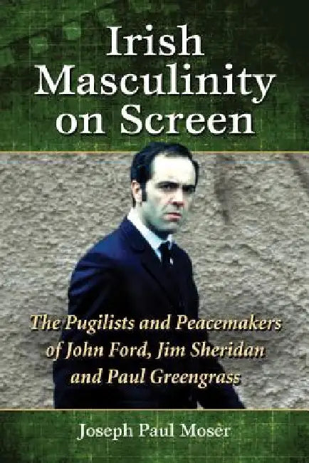 Irish Masculinity on Screen: The Pugilists and Peacemakers of John Ford, Jim Sheridan and Paul Greengrass by Joseph Paul Moser