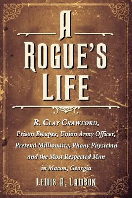 A Rogue's Life: R. Clay Crawford, Prison Escapee, Union Army Officer, Pretend Millionaire, Phony Physician and the Most Respected Man in Macon, Georgi by Lewis A. Lawson