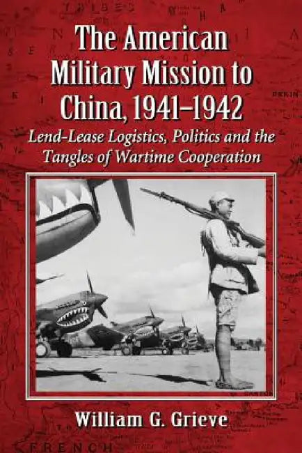 The American Military Mission to China, 1941-1942: Lend-Lease Logistics, Politics and the Tangles of Wartime Cooperation by William G. Grieve