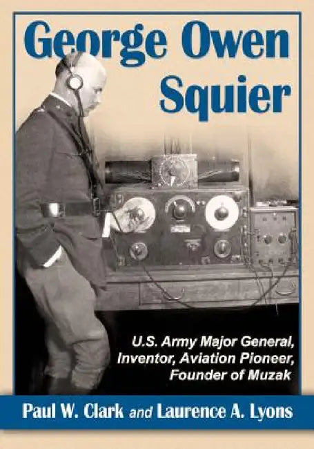 George Owen Squier: U.S. Army Major General, Inventor, Aviation Pioneer, Founder of Muzak by Paul W. Clark, Laurence A. Lyons