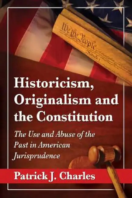 Historicism, Originalism and the Constitution: The Use and Abuse of the Past in American Jurisprudence by Patrick J. Charles