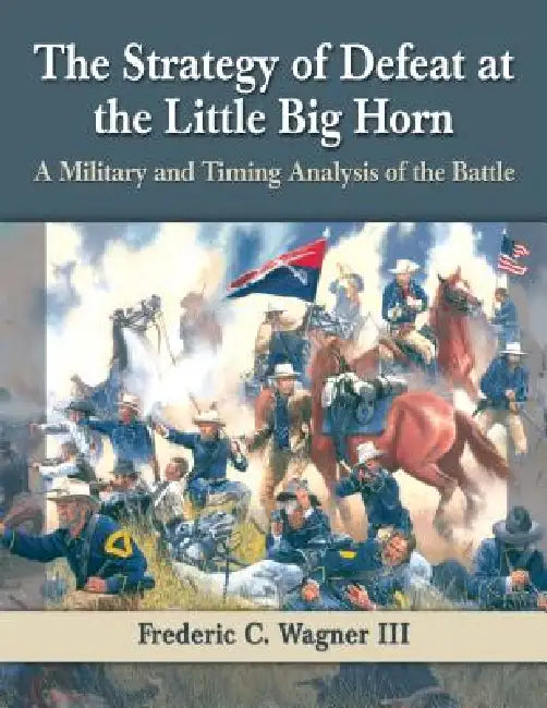 The Strategy of Defeat at the Little Big Horn: A Military and Timing Analysis of the Battle by Frederic C. Wagner