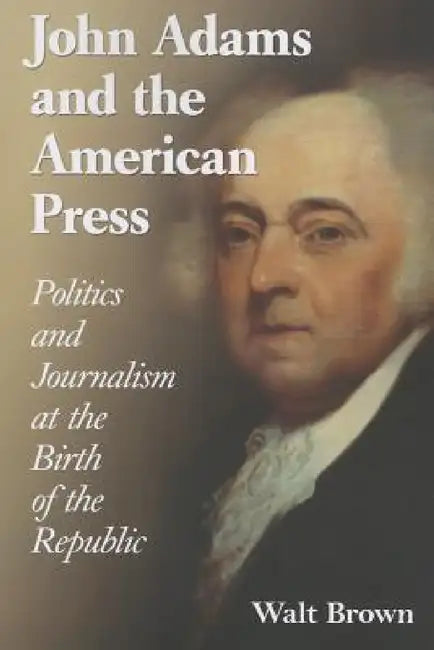 John Adams and the American Press: Politics and Journalism at the Birth of the Republic by Walt Brown