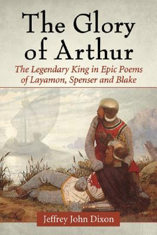 The Glory of Arthur: The Legendary King in Epic Poems of Layamon, Spenser and Blake by Jeffrey John Dixon