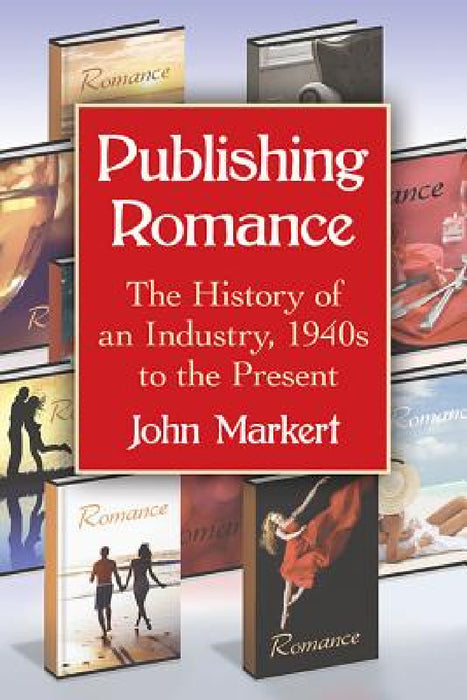 Publishing Romance: The History of an Industry, 1940s to the Present by John Markert