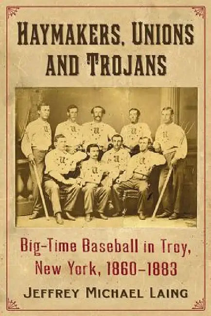 The Haymakers, Unions and Trojans of Troy, New York: Big-Time Baseball in the Collar City, 1860-1883 by Jeffrey Michael Laing