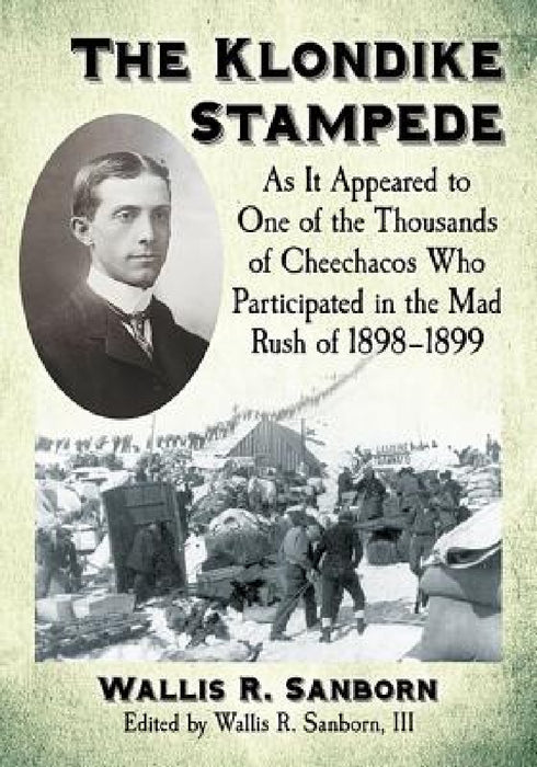The Klondike Stampede: As It Appeared to One of the Thousands of Cheechacos Who Participated in the Mad Rush of 1898-1899 by Wallis R. Sanborn, III Wallis R. Sanborn