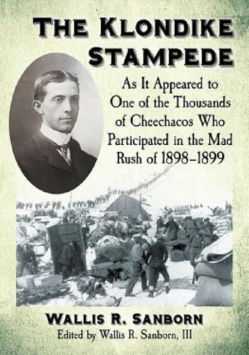 The Klondike Stampede: As It Appeared to One of the Thousands of Cheechacos Who Participated in the Mad Rush of 1898-1899 by Wallis R. Sanborn, III Wallis R. Sanborn
