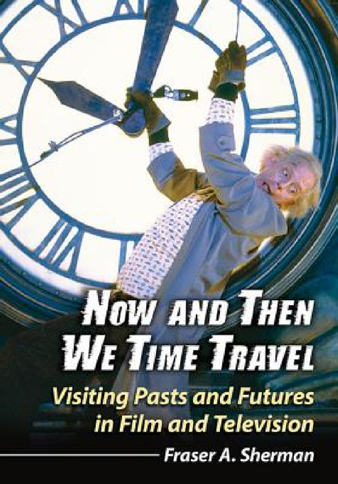 Now and Then We Time Travel: Visiting Pasts and Futures in Film and Television by Fraser A. Sherman