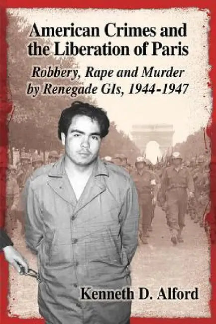 American Crimes and the Liberation of Paris: Robbery, Rape and Murder by Renegade GIs, 1944-1947 by Kenneth D. Alford