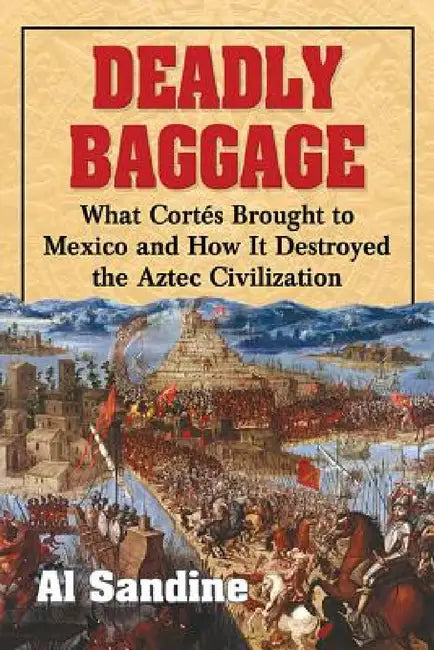 Deadly Baggage: What Cortes Brought to Mexico and How It Destroyed the Aztec Civilization by Al Sandine