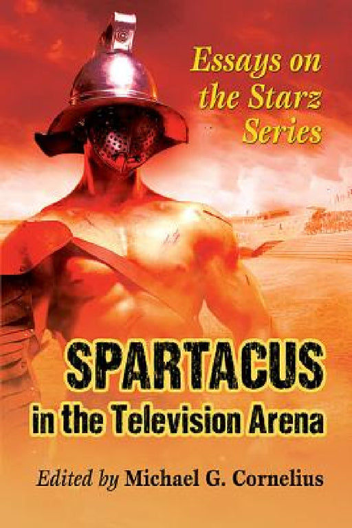 Spartacus in the Television Arena: Essays on the Starz Series by Michael G. Cornelius