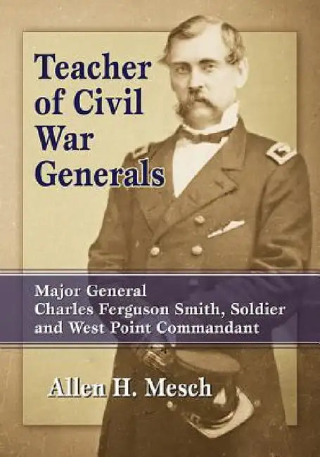 Teacher of Civil War Generals: Major General Charles Ferguson Smith, Soldier and West Point Commandant by Allen H. Mesch