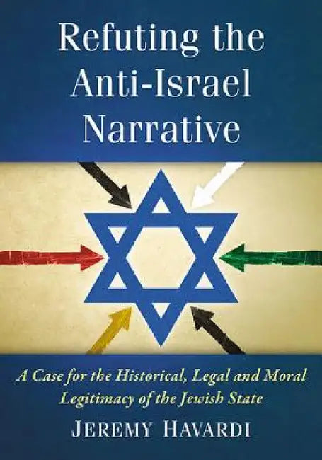 Refuting the Anti-Israel Narrative: A Case for the Historical, Legal and Moral Legitimacy of the Jewish State by Jeremy Havardi