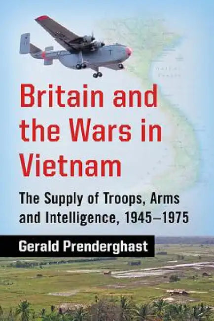 Britain and the Wars in Vietnam: The Supply of Troops, Arms and Intelligence, 1945-1975 by Gerald Prenderghast